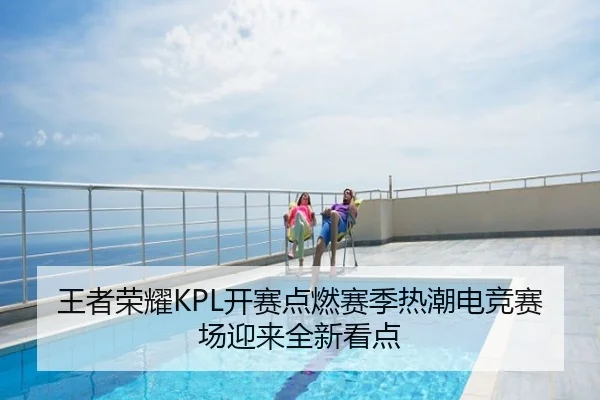 王者荣耀KPL开赛点燃赛季热潮电竞赛场迎来全新看点