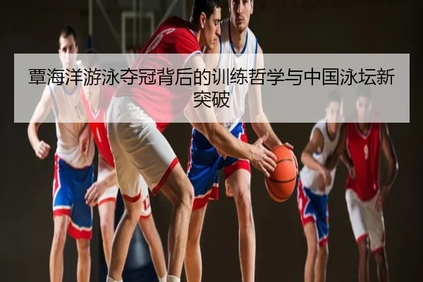 覃海洋游泳夺冠背后的训练哲学与中国泳坛新突破