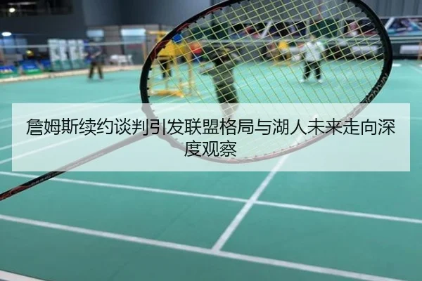 詹姆斯续约谈判引发联盟格局与湖人未来走向深度观察