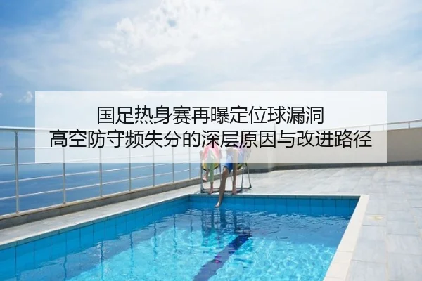 国足热身赛再曝定位球漏洞 高空防守频失分的深层原因与改进路径