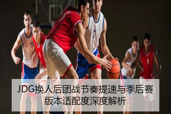 JDG换人后团战节奏提速与季后赛版本适配度深度解析