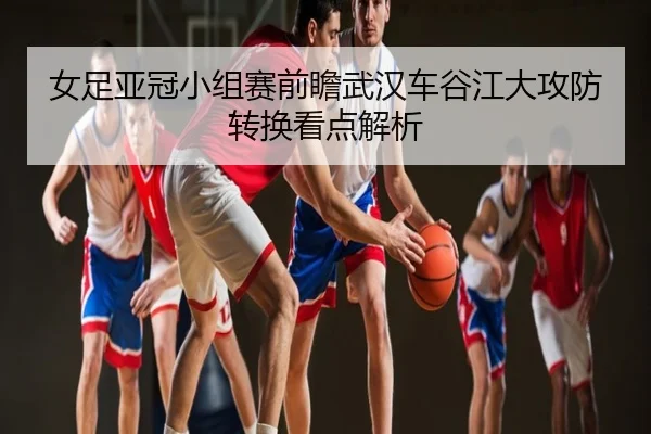 女足亚冠小组赛前瞻武汉车谷江大攻防转换看点解析