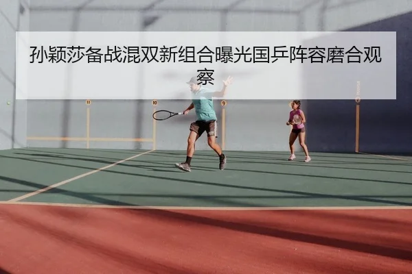 孙颖莎备战混双新组合曝光国乒阵容磨合观察