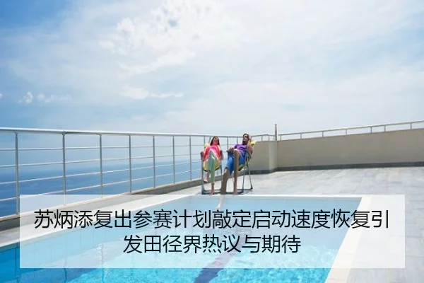 苏炳添复出参赛计划敲定启动速度恢复引发田径界热议与期待